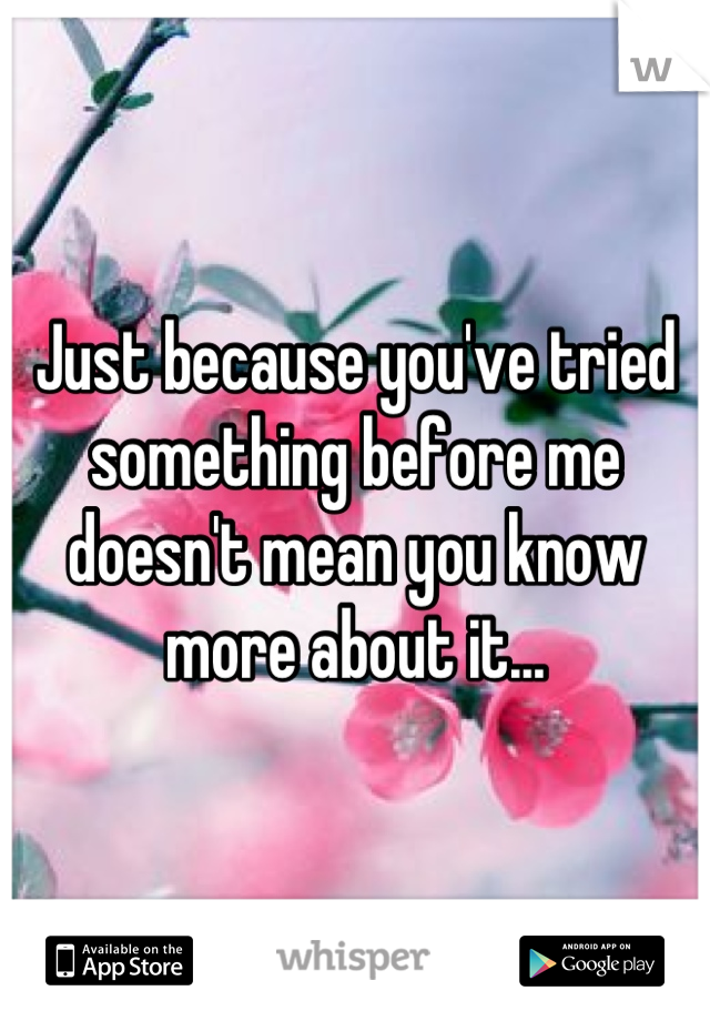 Just because you've tried something before me doesn't mean you know more about it...