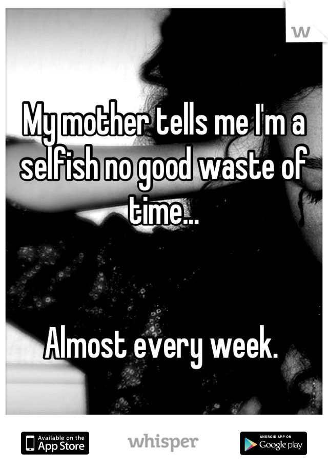 My mother tells me I'm a selfish no good waste of time... 


Almost every week. 