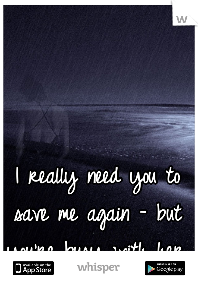 I really need you to save me again - but you're busy with her.