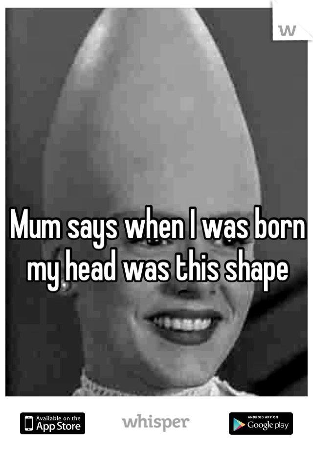 Mum says when I was born my head was this shape