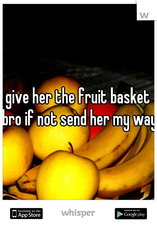 give her the fruit basket bro if not send her my way 