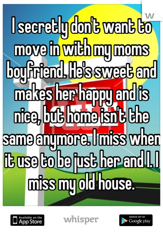 I secretly don't want to move in with my moms boyfriend. He's sweet and makes her happy and is nice, but home isn't the same anymore. I miss when it use to be just her and I. I miss my old house.