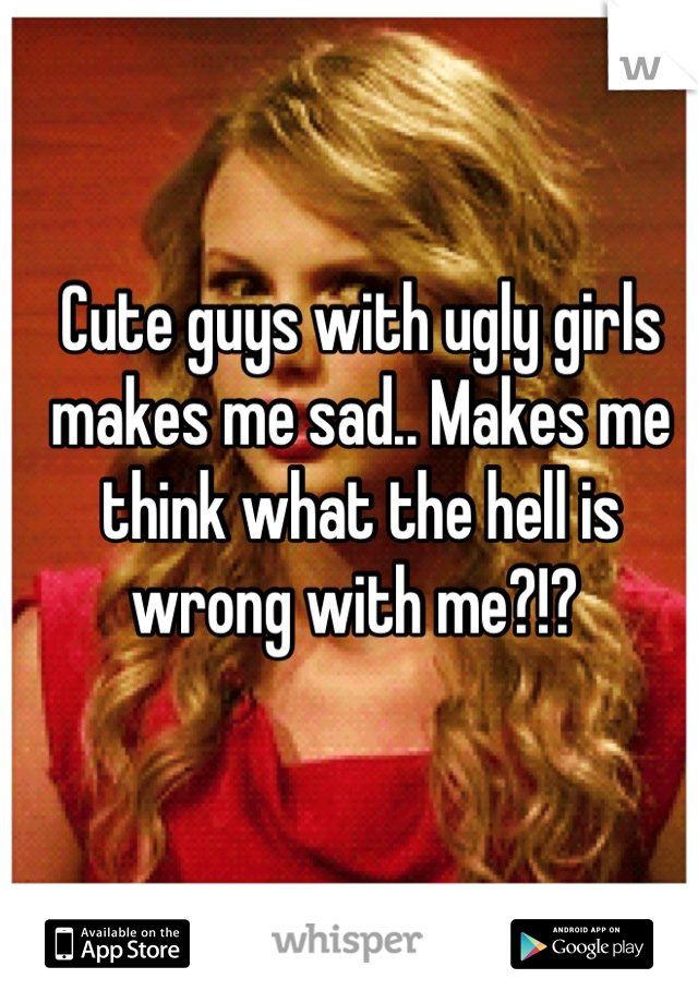 Cute guys with ugly girls makes me sad.. Makes me think what the hell is wrong with me?!? 