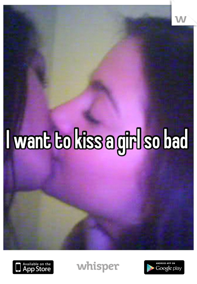 I want to kiss a girl so bad 