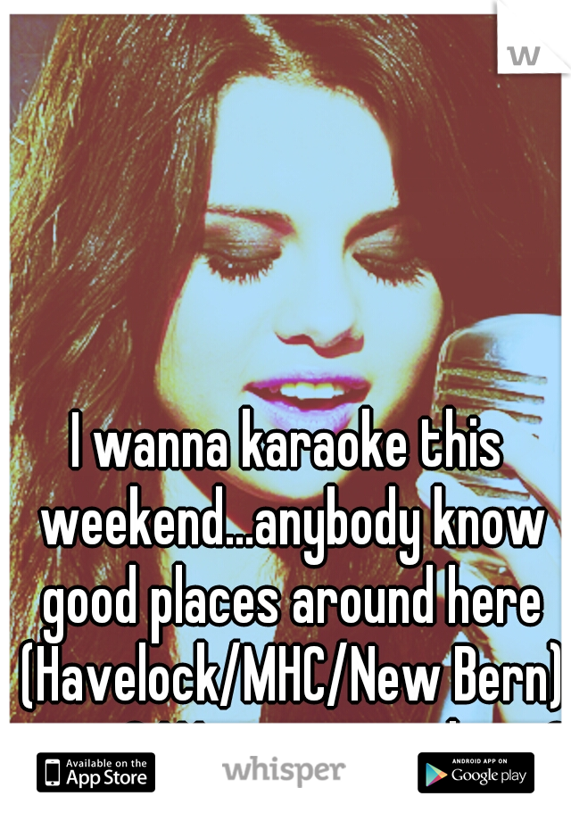 I wanna karaoke this weekend...anybody know good places around here (Havelock/MHC/New Bern) to go? Wanna go with me?