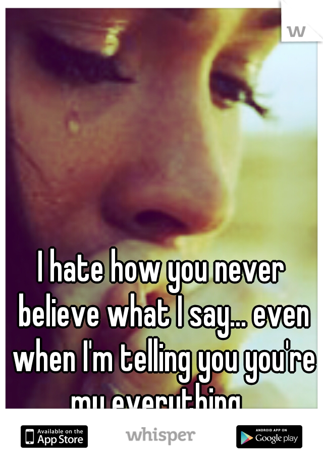 I hate how you never believe what I say... even when I'm telling you you're my everything...