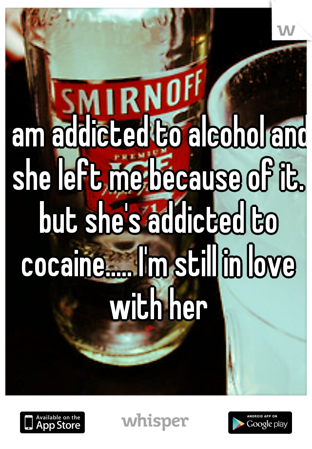 I am addicted to alcohol and she left me because of it. but she's addicted to cocaine..... I'm still in love with her