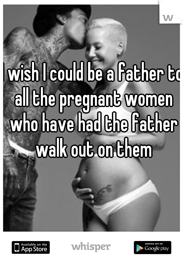 I wish I could be a father to all the pregnant women who have had the father walk out on them