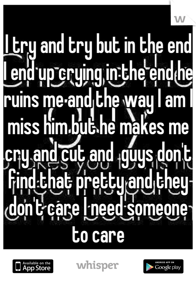 I try and try but in the end I end up crying in the end he ruins me and the way I am I miss him but he makes me cry and cut and  guys don't find that pretty and they don't care I need someone to care