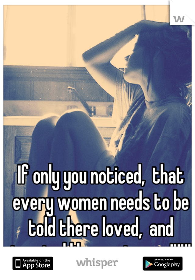 If only you noticed,  that every women needs to be told there loved,  and treated like a princess,!!!!!!