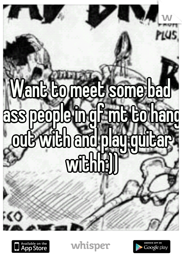 Want to meet some bad ass people in gf mt to hang out with and play guitar withh:))