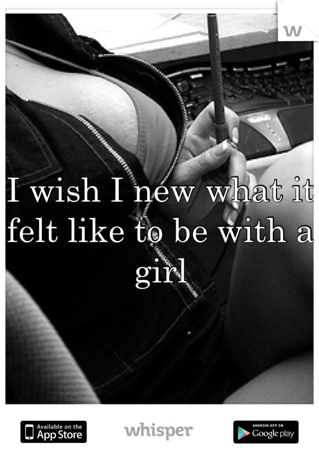 I wish I new what it felt like to be with a girl