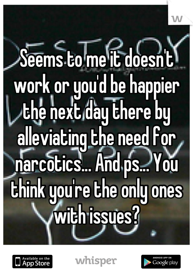 Seems to me it doesn't work or you'd be happier the next day there by alleviating the need for narcotics... And ps... You think you're the only ones with issues?