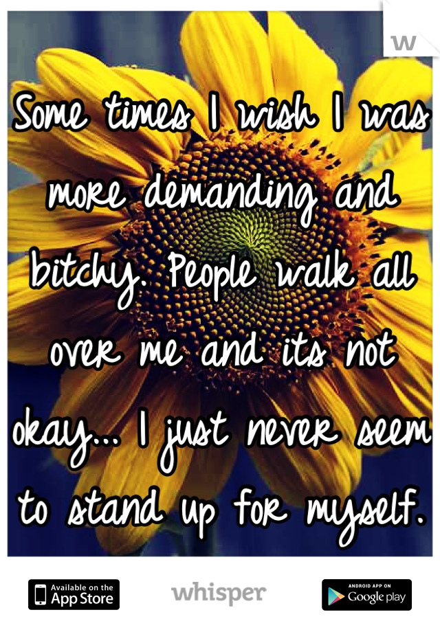 Some times I wish I was more demanding and bitchy. People walk all over me and its not okay... I just never seem to stand up for myself.