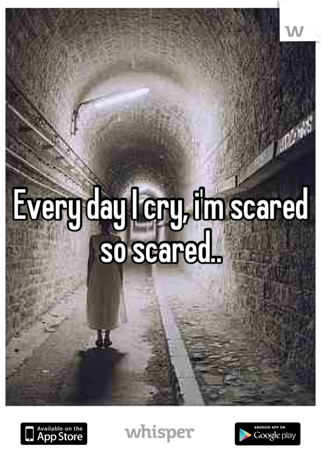 Every day I cry, i'm scared so scared..