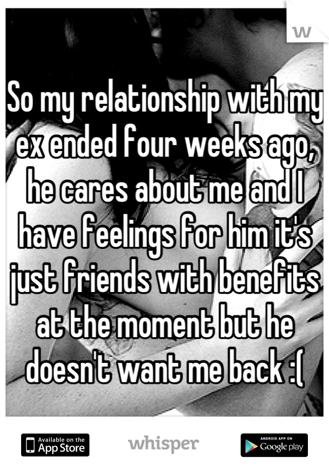 So my relationship with my ex ended four weeks ago, he cares about me and I have feelings for him it's just friends with benefits at the moment but he doesn't want me back :(