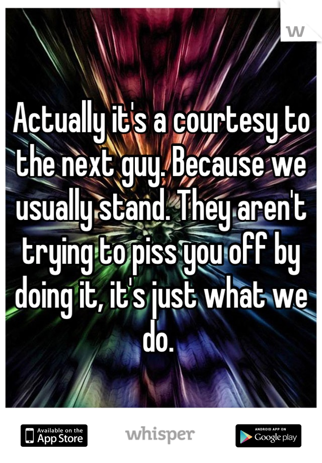 Actually it's a courtesy to the next guy. Because we usually stand. They aren't trying to piss you off by doing it, it's just what we do. 