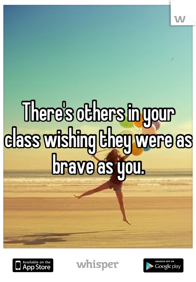 There's others in your class wishing they were as brave as you.