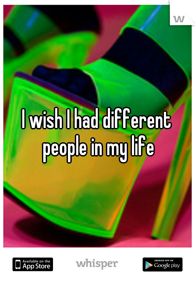 I wish I had different people in my life