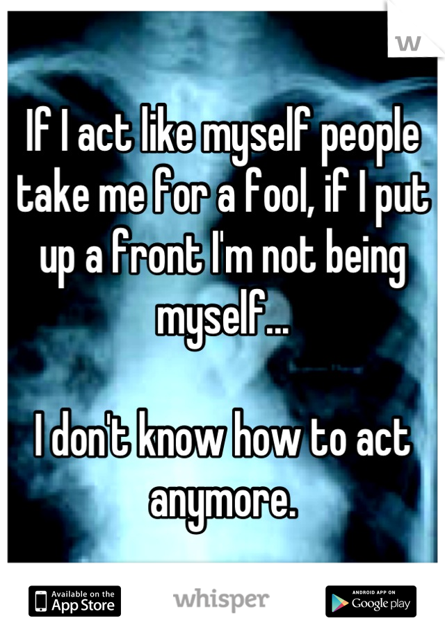 If I act like myself people take me for a fool, if I put up a front I'm not being myself... 

I don't know how to act anymore.