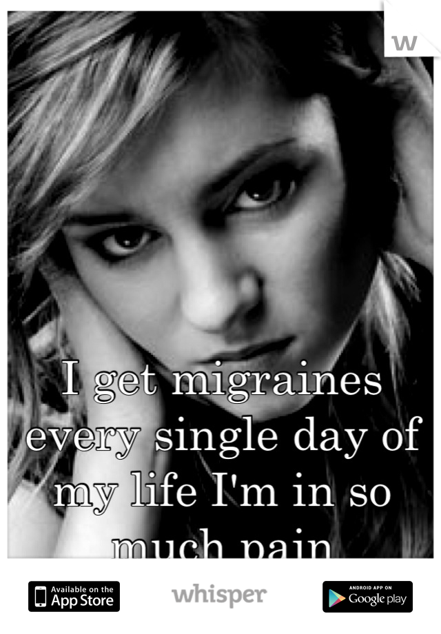 I get migraines every single day of my life I'm in so much pain