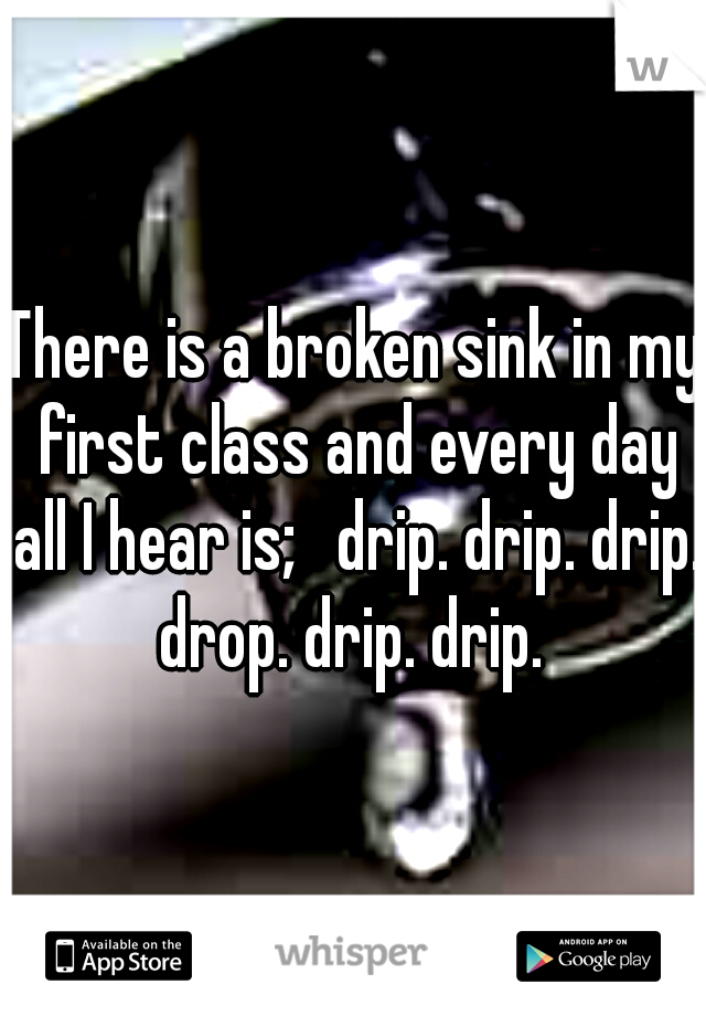 There is a broken sink in my first class and every day all I hear is; 
drip. drip. drip. drop. drip. drip. 