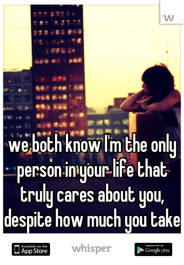 we both know I'm the only person in your life that truly cares about you, despite how much you take me for granted