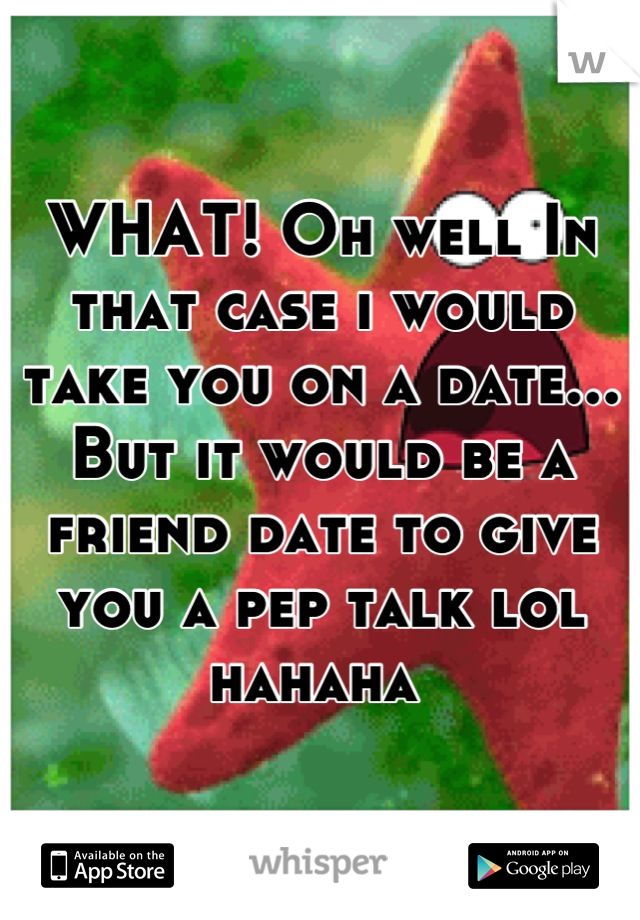 WHAT! Oh well In that case i would take you on a date... But it would be a friend date to give you a pep talk lol hahaha 