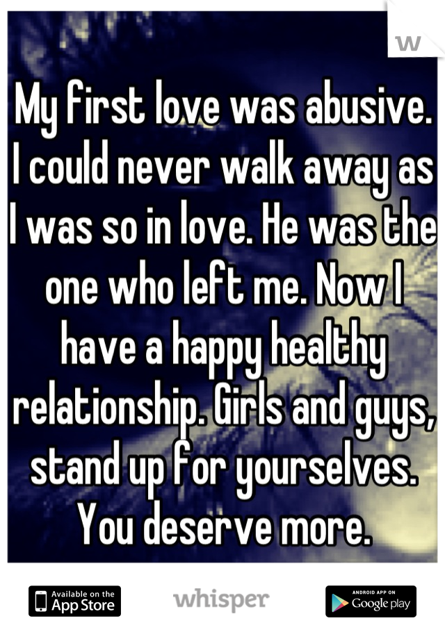 My first love was abusive. I could never walk away as I was so in love. He was the one who left me. Now I have a happy healthy relationship. Girls and guys, stand up for yourselves. You deserve more.