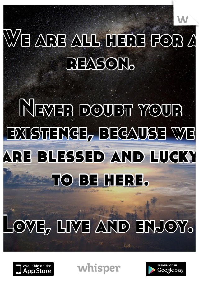 We are all here for a reason. 

Never doubt your existence, because we are blessed and lucky to be here. 

Love, live and enjoy. 