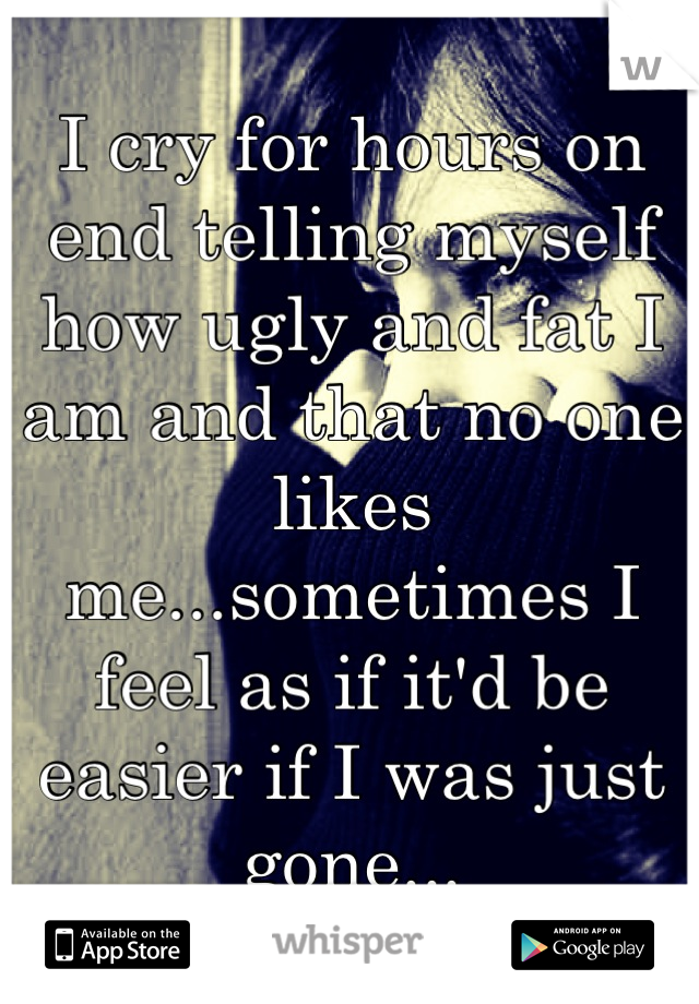 I cry for hours on end telling myself how ugly and fat I am and that no one likes me...sometimes I feel as if it'd be easier if I was just gone...