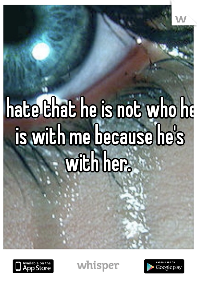 I hate that he is not who he is with me because he's with her. 