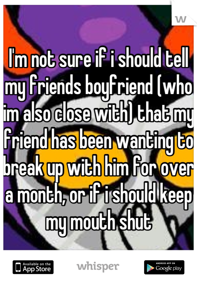 I'm not sure if i should tell my friends boyfriend (who im also close with) that my friend has been wanting to break up with him for over a month, or if i should keep my mouth shut