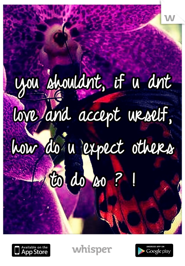 you shouldnt, if u dnt love and accept urself, how do u expect others to do so ? !