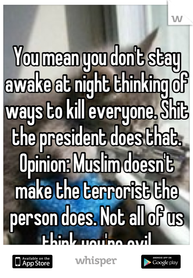 
You mean you don't stay awake at night thinking of ways to kill everyone. Shit the president does that. Opinion: Muslim doesn't make the terrorist the person does. Not all of us think you're evil