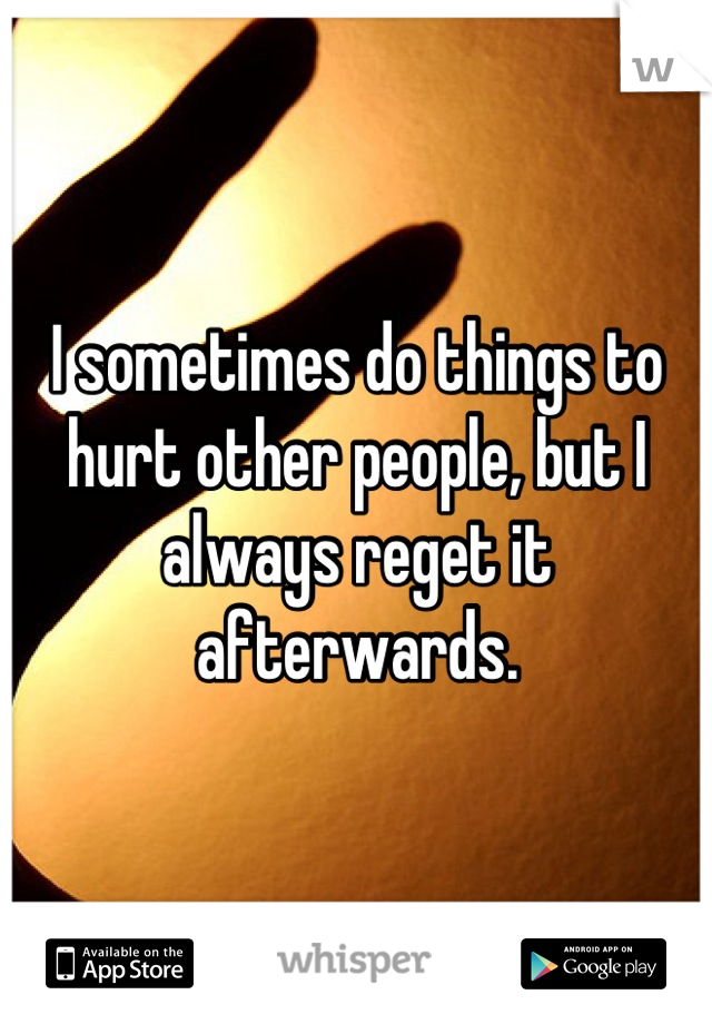 I sometimes do things to hurt other people, but I always reget it afterwards.