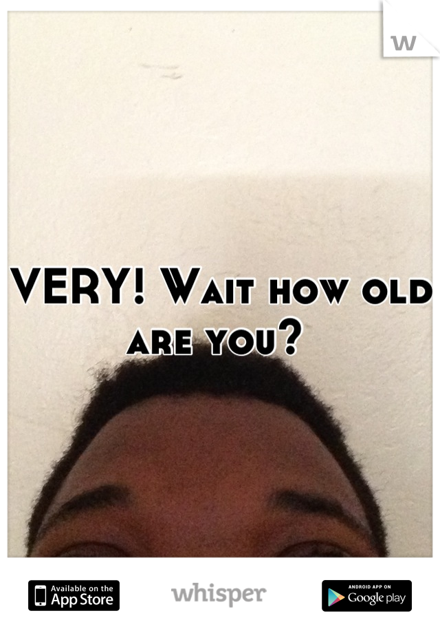 VERY! Wait how old are you? 