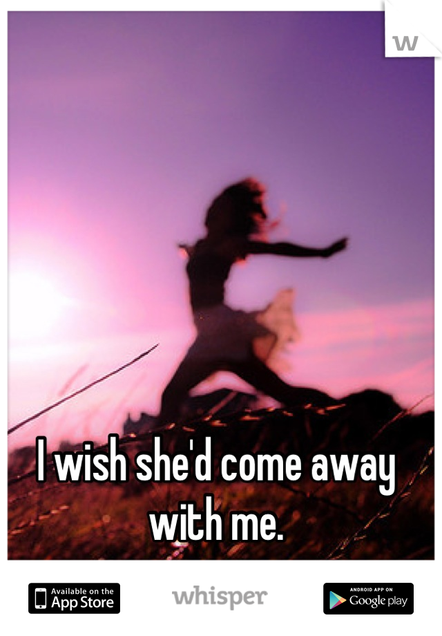 I wish she'd come away with me.