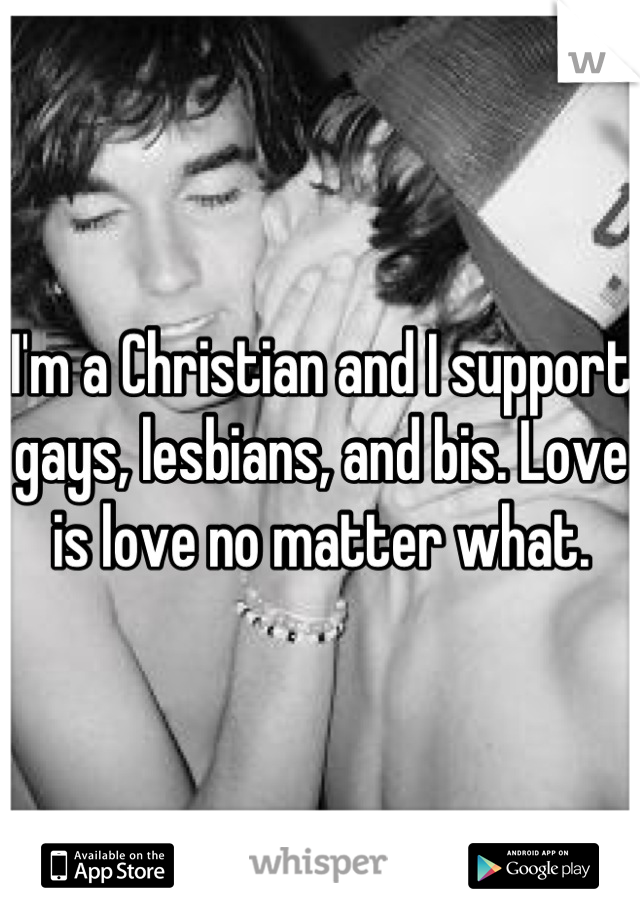 I'm a Christian and I support gays, lesbians, and bis. Love is love no matter what.