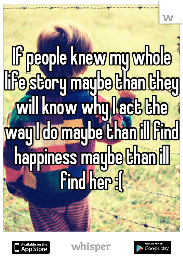 If people knew my whole life story maybe than they will know why I act the way I do maybe than ill find happiness maybe than ill find her :(