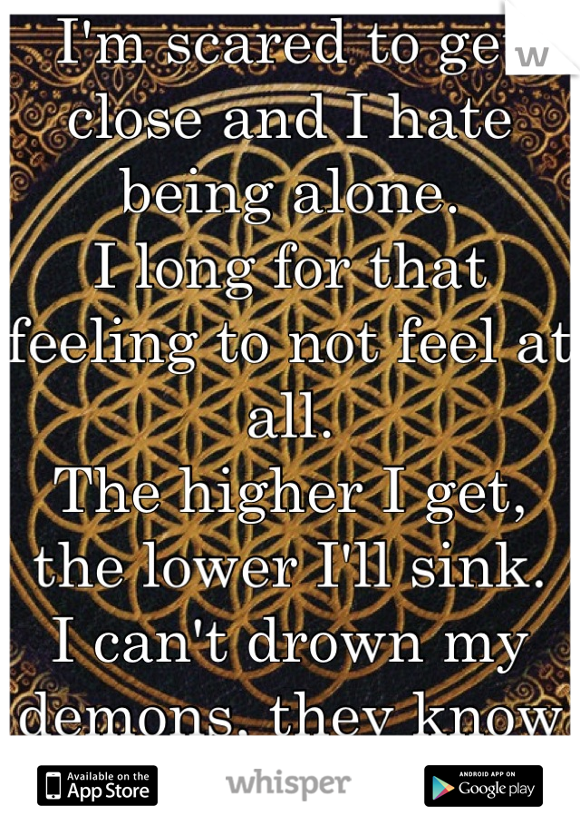 I'm scared to get close and I hate being alone.
I long for that feeling to not feel at all.
The higher I get, the lower I'll sink.
I can't drown my demons, they know how to swim.