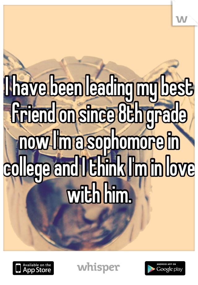 I have been leading my best friend on since 8th grade now I'm a sophomore in college and I think I'm in love with him.