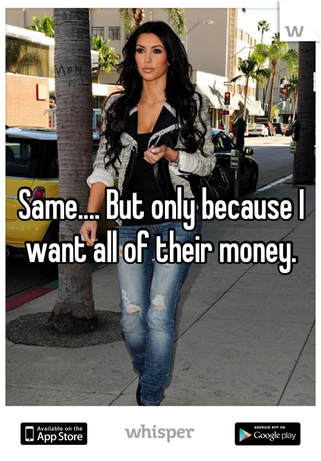 Same.... But only because I want all of their money.