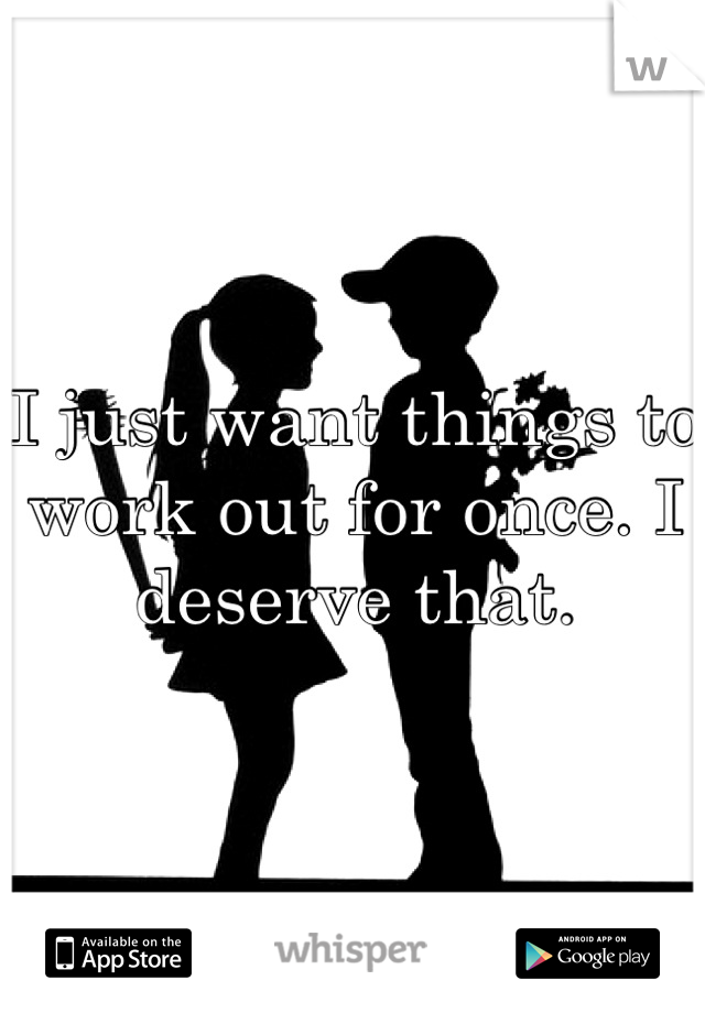 I just want things to work out for once. I deserve that.