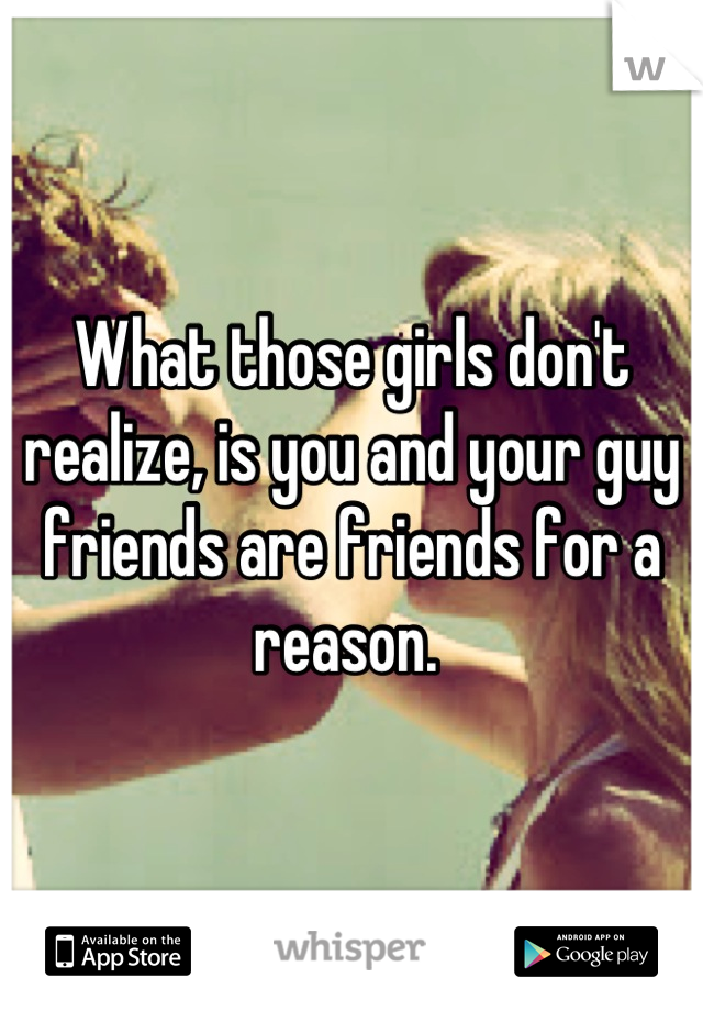 What those girls don't realize, is you and your guy friends are friends for a reason. 