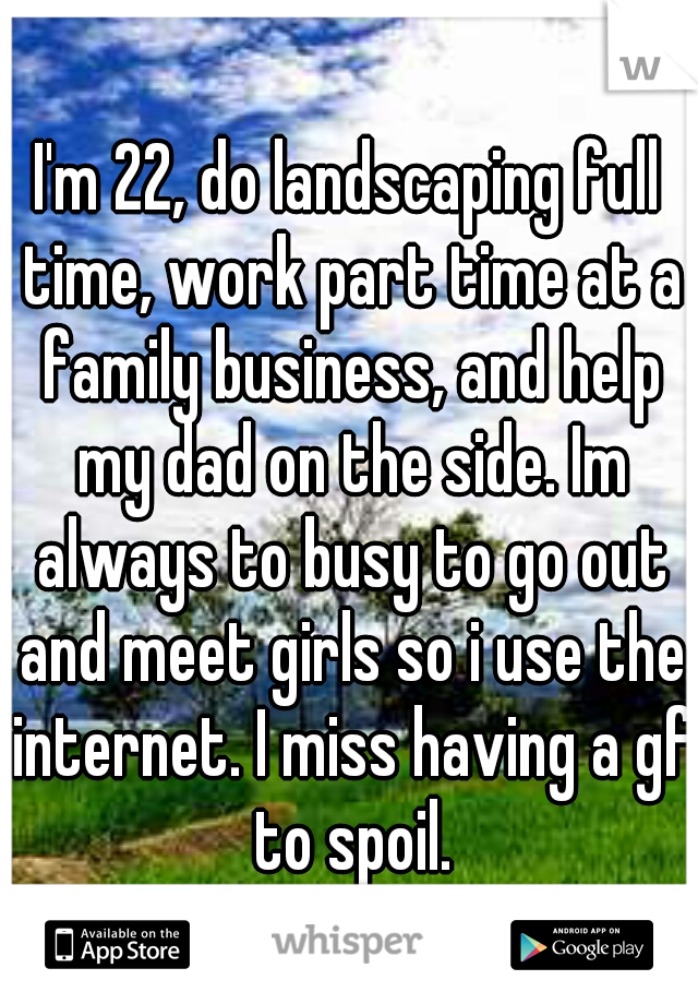 I'm 22, do landscaping full time, work part time at a family business, and help my dad on the side. Im always to busy to go out and meet girls so i use the internet. I miss having a gf to spoil.