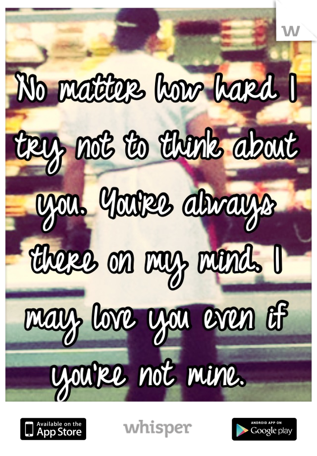 No matter how hard I try not to think about you. You're always there on my mind. I may love you even if you're not mine. 