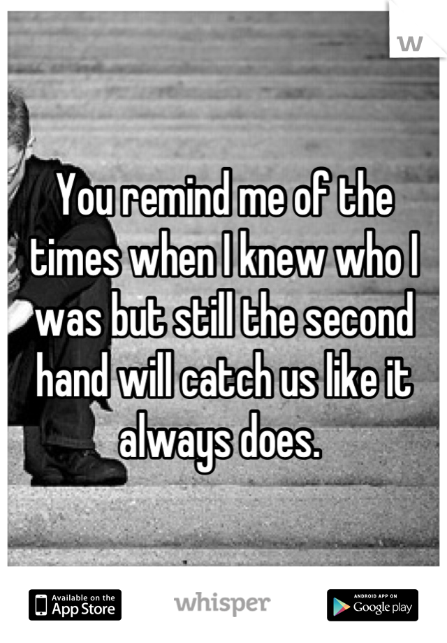 You remind me of the times when I knew who I was but still the second hand will catch us like it always does. 