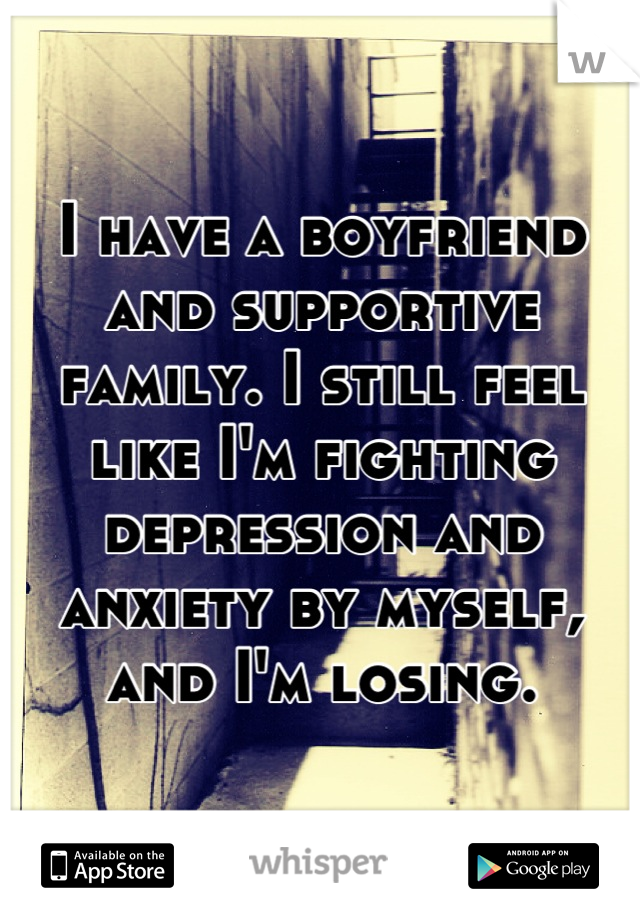 I have a boyfriend and supportive family. I still feel like I'm fighting depression and anxiety by myself, and I'm losing.