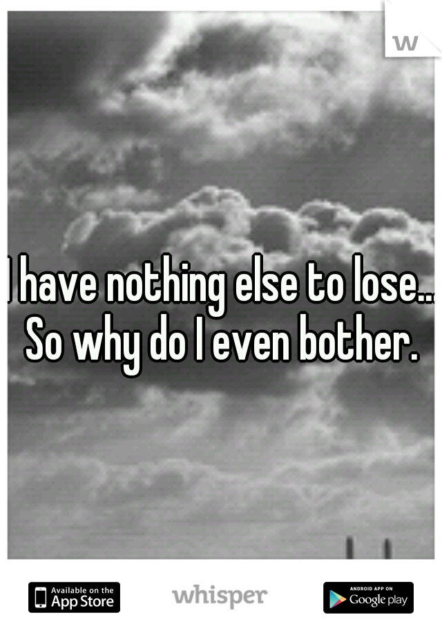 I have nothing else to lose... So why do I even bother. 